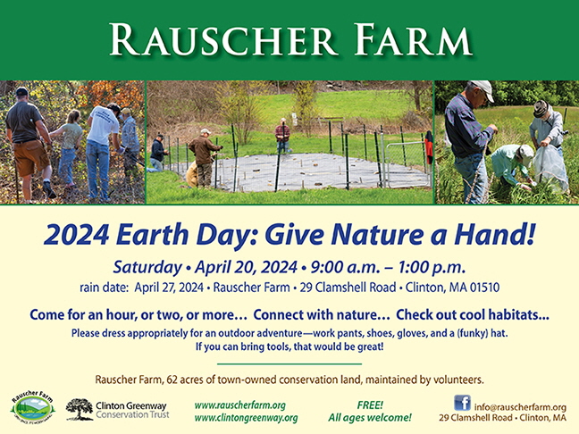 Event Poster: "2024 Earth Day: Give Nature a Hand!" with photographs of volunteers working on Rauscher Farm.

Saturday, April 20, 2024 9:00 a.m. - 1:00 p.m.
Rain date April 27 2024. Rauscher Farm 29 Clamshell Road, Clinton, MA 015210
Come for an hour, or two, or more... Connect with nature... Check out cool habitats...
Please dress appropriately for an outdoor adventure - work pants, shoes, gloves, and a (funky) hat
If you can bring tools,m that would be great. 
