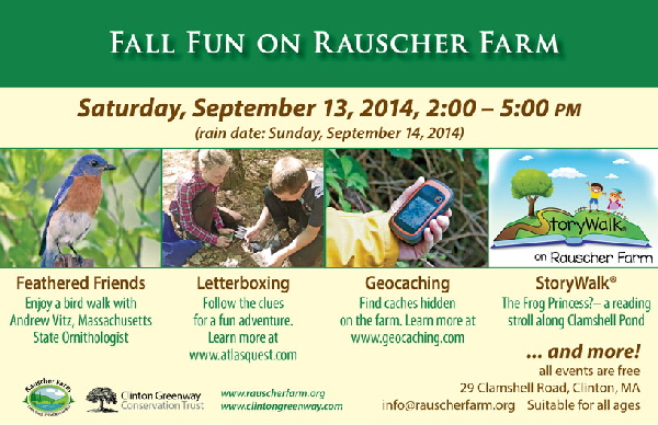 Event Poster:
Fall Fun on Rauscher Farm
Saturday, September 13, 2014
2 to 5 p.m.

Feathered Friends (with photograph of a bluebird on Rauscher Farm)
Enjoy a bird walk with Andrew Vitz, Massachusetts State Ornithologist

Letterboxing (with photo of a a young girl and boy opening a letterbox on Rauscher Farm)
Follow the clues for a fun adventure. Learn more at www.atlasquest.com

Geocaching
with close-up photo of a hand holding a GPS device. Learn more at www.geocaching.com

...and more!
All events are free