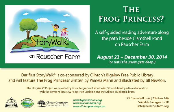 Event Poster:
The Frog Princess?
Written by Pamela Mann and illustrated by Jill Newton.

With cartoon illustration of a young boy and girl on a grassy book shaped hillside with a tree and blue sky.

A Self-guided reading adventure along the path beside Clamshell Pond


August 23 through December 30 (or until the snow gets deep.

Our first StoryWalk is co-sponsored by Clinton's Bigelow Free Public Library.

Saturday, August 1, 2015
2 to 4 p.m.

The StoryWalk Project was created by Anne Ferguson of Montpelier, Vermont and developed in collaboration with the Vermont Bicycle and Pedestrian coalition and the Kellogg-Hubbard Library.



