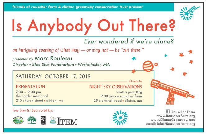Event Poster:
Is Anybody Out There?

Saturday October 17, 2015

Ever wondered if we're alone?
And intriguing evening of what may - or may not - be out there

Presented by Marc Rouleau
Director, Blue Star Planetarium, Westminster Ma, 

Presentation
7:30 p.m. to 9 p.m. 
At Clinton's Holder Memorial, 210 Church Street

Night Sky Observations
(weather permitting)
9:30 p.m on Rauscher Farm
29 Clamshell Road, Clinton

Co-sponsored by The Friends of Rauscher Farm, The Item newspaper, and Clinton Greenway Conservation Trust.
