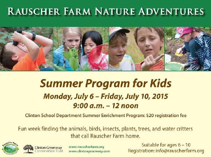 Event Poster: Rauscher Farm Nature Adventures.

With photos of children exploring Rauscher farm and drawing what they have seen and a photo of an orange butterfly perched on a milkweed flower.

Summer Program for Kids
Monday July 6 through Friday July 10, 2015

9 a.m. to 12 noon

Clinton School Department Summer Enrichment Program suitable for second through fifth graders.

A fun week creating a field notebook of the animals, birds, insects, plants, trees and water critters we find that make 
Raucher Farm their home,