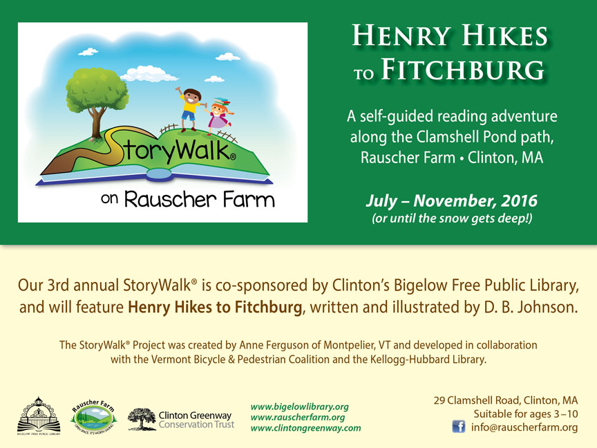 Event Poster: StoryWalk on Rauscher Farm.

Henry Hikes to Fitchburg
by D.B. Johnson

A self-guided reading adventure along 
the Clamshell Pond path.

With cartoon illustration of a young boy and girl on a grassy book shaped hillside with a tree and blue sky.

July through November, 2016 (or until the snow gets deep!)

Our third annual StoryWalk is co-sponsored by Clinton's Bigelow Free Public Library.

The StoryWalk Project was created by Anne Ferguson of Montpelier, Vermont and developed in collaboration with the Vermont Bicycle and Pedestrian coalition and the Kellogg-Hubbard Library.



