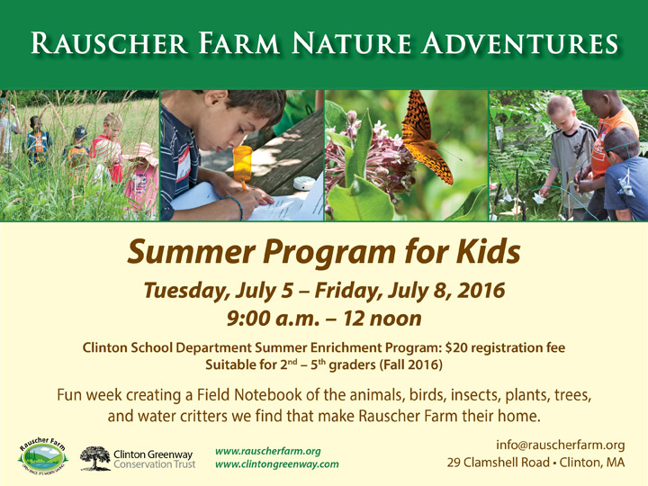 Event Poster: Rauscher Farm Nature Adventures.

With photos of children exploring Rauscher farm and drawing what they have seen and a photo of an orange butterfly perched on a milkweed flower.

Summer Program for Kids
Tuesday July 5 through Friday July 8, 2016

9 a.m. to 12 noon

Clinton School Department Summer Enrichment Program suitable for second through fifth graders.

A fun week creating a field notebook of the animals, birds, insects, plants, trees and water critters we find that make 
Raucher Farm their home,