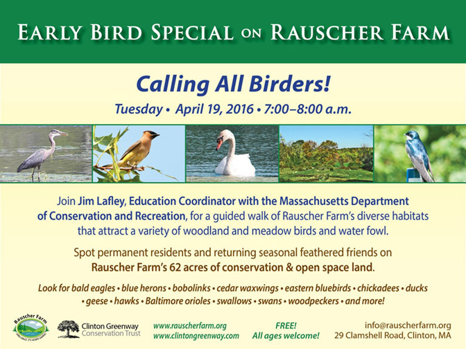 Event Poster: Early Bird Special on Rauscher Farm.

With photos of a Blue Heron standing at pond edge, a cedar waxwing perched on an overhead branch, a Swan in Camshell pond, and a perched tree swallow.

Calling all Birders!
Tuesday April 19, 2017
7:00-8:00 a.m.

Join Jim Lafley, Education Coordinator with Massachusetts Department of Conservation and Recreation for a guided walk of Rauscher Farm's diverse habitats that attract a variety of woodland and meadow birds and water fowl.