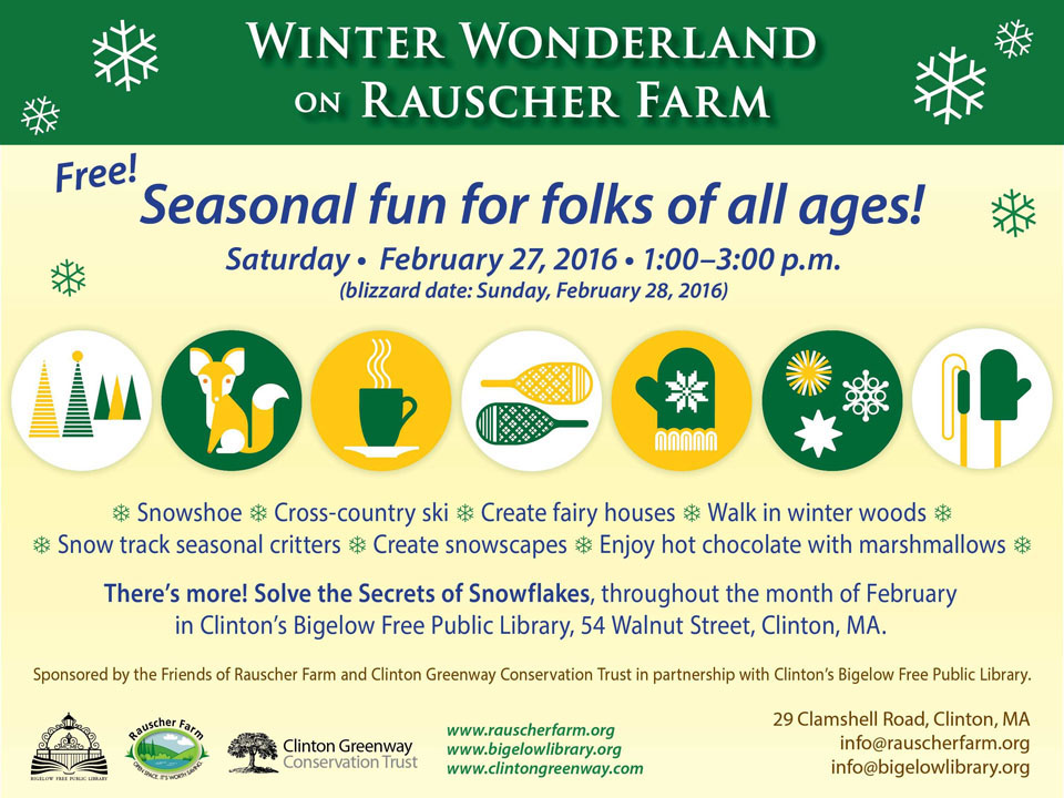 Event poster: Winter Wonderland on Rauscher Farm

With cartoon icon images of outdoor Christmas trees, a sitting fox, a steaming hot chocolate mug, a mitten, snowflakes, and ski poles

Seasonal fun for folks of all ages!
Saturday February 27, 2016 1:00 to 3:00 p.m.

Snowshoe, Cross-country ski, Create fairy houses, Walk in winter woods, Snow track seasonal critters, C reate snowscapes, Enjoy hot chocolate with marshmallows.

There's more: Solve the Secrets of Snowflakes throughout the month of February at Clinton's Bigelow Free Public Library.

Sponsored in partnership with Clinton's Bigelow Free Public Library

