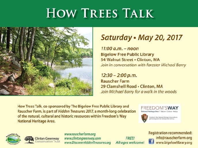 Event Poster:
How Trees Talk
Saturday May 20, 2017

Photograph of trees along edge of Clamshell Pond.


11:00 a.m. to noon

at Bigelow Free Public Library
54 Walnut Street, Clinton
Join in a conversation with forester Michael Barry 

then 12:30 to 2:00 p.m. on Rauscher Farm

Join Michael Barry for a walk in the woods.

Event co-sponsored by the Bigelow Free Public Library and Freedom's Way as part of its Hidden Treasurers 2017 month-long celebration of the natural, cultural and historic resources within Freedom's Way National Heritage Area..