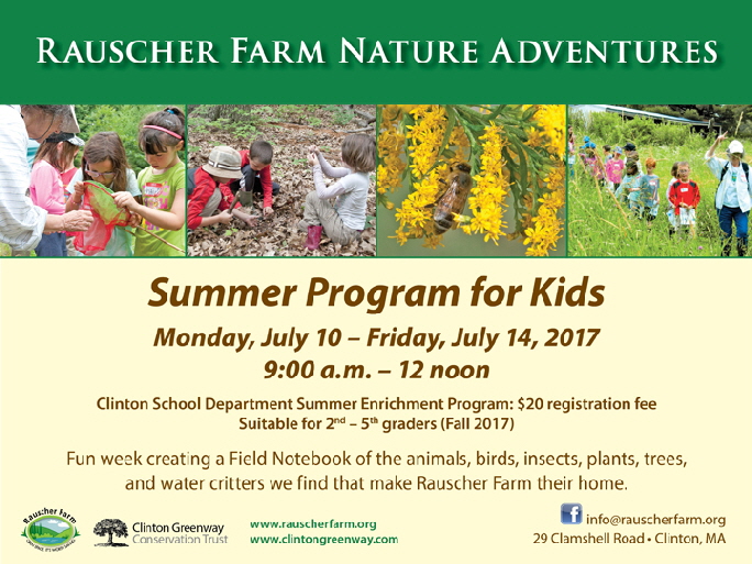 Event Poster: 
Rauscher Farm Nature Adventures \
with photographs of children enjoying nature on Rauscher Farm

Summer Program for Kids

Monday July 10 through Friday July 14, 2017

9:00 a.m. to 12 noon

Clinton School Department Summer enrichment Program, Suitable for seond through fifth graders

A fun week creating a Field Notebook with the animals, birds, insects, plants, trees, and water critters we find that make Rauscher Farm their home