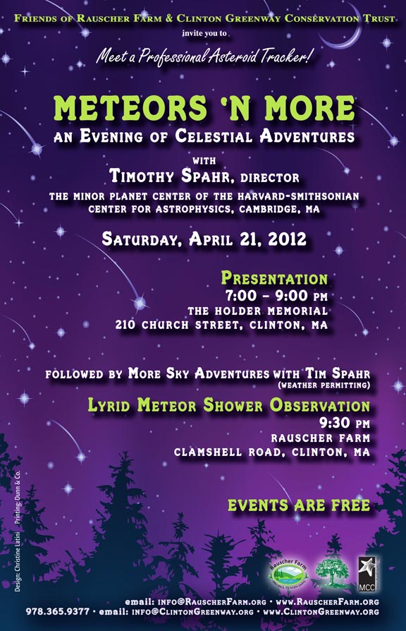 Event Poster: Meteors 'N More
An Evening of Celestial Adventures
With
Timothy Spahr, Director
The Minor Planet Center of the Harvard-Smithsonian Center for Astrophysics, Cambridge MA

Saturday, April 21, 2012
7 to 9 p.m.

The Holder Memorial 
210 Church Street, 
Clinton

Followed by 
More Sky Adventures with Tim Spahr
(Weather Permitting
Lyrid Meteor shower Observation
9:30 p.m.
on Rauscher Farm

Poster text is over a background drawing of a deep purple sky with stars and meteors