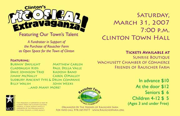 Event Poster:
Moosical Extravaganza!

Saturday March 31, 2007
7 p.m.
Clinton Town Hall

Featuring our Town's Talent

A fundraiser in support of the purchase of Rauscher Farm as Open Space for the Town of Clinton

Featuring:
--Burning Daylight
- Claddaugh Kids
- Dave Johnson Trio
- Jimmy McNally
- Sudbury Ancient Fyfe and Drum Companie
- Billy Walsh
- Matthew Carlen
- Paul Della Valle
- Kadosh Band
- Carol O'Malley
- John Weeks
- And Many More

Tickets in advance $10
At the Door $12
Seniors $6
Children 4-12 $5
(Ages 3 and under free

Poster is bright yellow with a whimisical "Moosical" title that has a cartoon cow as the letter M