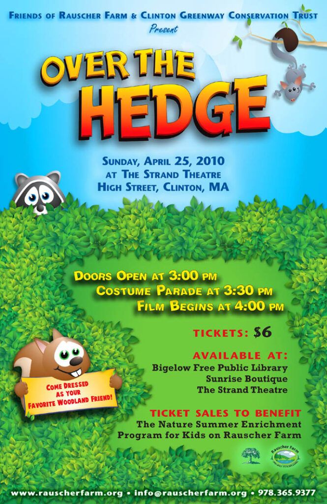 Event Poster: for movie
Over The Hedge

Come Dressed as your Favorite Woodland Friend!

Poster illustrated with a cartoon raccoon peering over a green hedge, a happy squirrel hanging by its tail from a tree branch and a smiling beaver.

Sunday, April 25, 2010
At the Strand Theatre
High Street
Clinton MA

Doors Open at 3 p.m.
Costume Parade at 3:30 p.m.
Film Begins at 4:00 p.m.

Tickets $6

Ticket Sales to Benefit
The Nature Summer Enrichment Program for Kids on Rauscher Farm