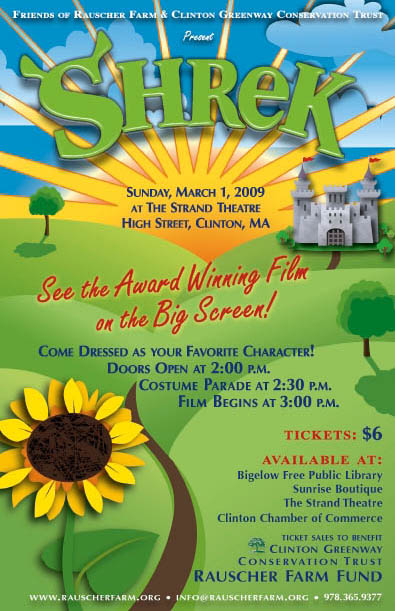 Event Poster: Movie
Shrek

Sunday, March 1 2009
at The Strand Theatre
High Street, Clinton, MA

See the Award Winning Film on the Big Screen!

Come Dressed as your Favorite Character

Doors Open at 2 p.m.
Costume Parade at 2:30
Film Begins at 3:00 p.m.

Tickets $6

Proceeds benefit the Rauscher Farm Fund.

Poster illustrated with a large Sunflower and a winding road leading through green hilly fields to a castle in the distance with a large yellow sun bursting over the green hills